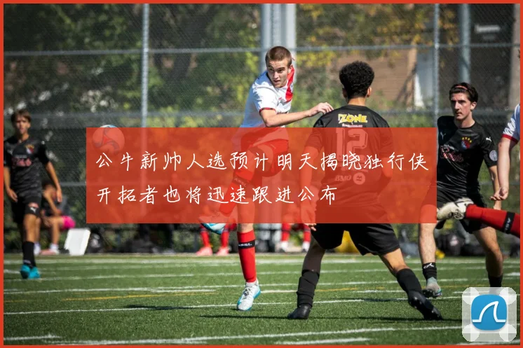 公牛新帅人选预计明天揭晓独行侠开拓者也将迅速跟进公布