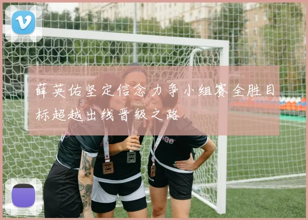 薛英佑坚定信念力争小组赛全胜目标超越出线晋级之路