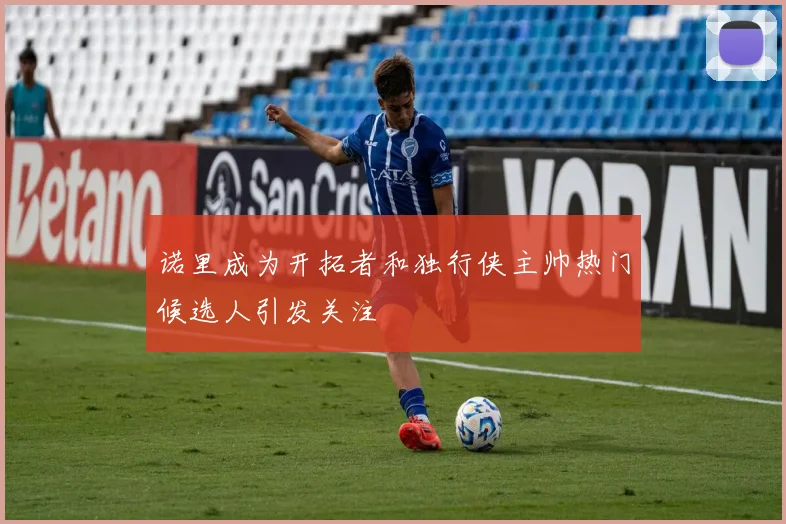 诺里成为开拓者和独行侠主帅热门候选人引发关注