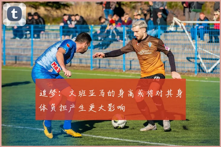 追梦：文班亚马的身高或将对其身体负担产生更大影响