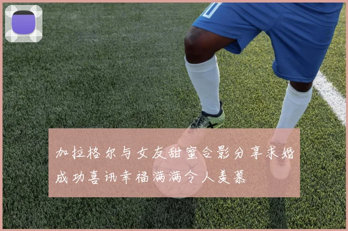 加拉格尔与女友甜蜜合影分享求婚成功喜讯幸福满满令人羡慕