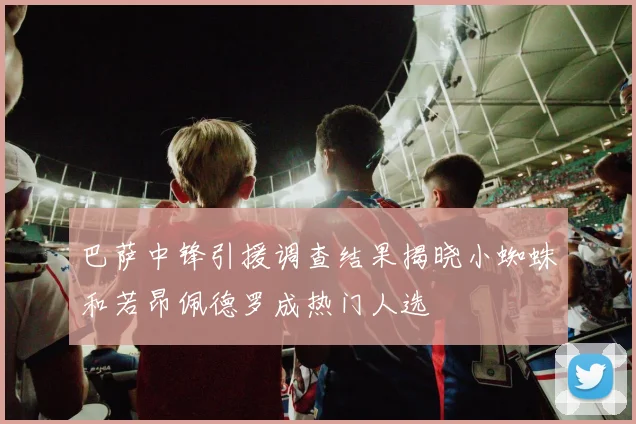 巴萨中锋引援调查结果揭晓小蜘蛛和若昂佩德罗成热门人选