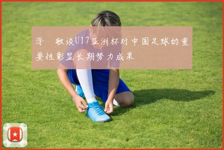 浮嶋敏谈U17亚洲杯对中国足球的重要性彰显长期努力成果