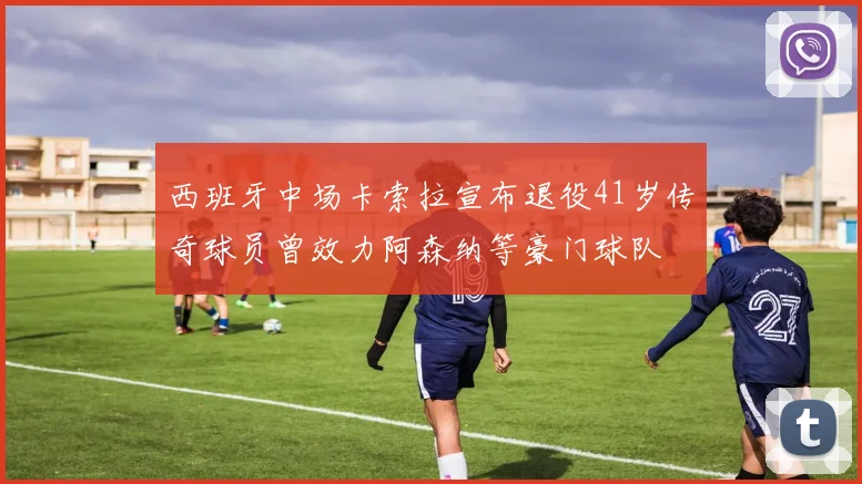 西班牙中场卡索拉宣布退役41岁传奇球员曾效力阿森纳等豪门球队