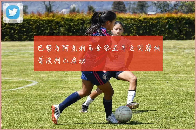 巴黎与阿克利乌舍签五年合同摩纳哥谈判已启动