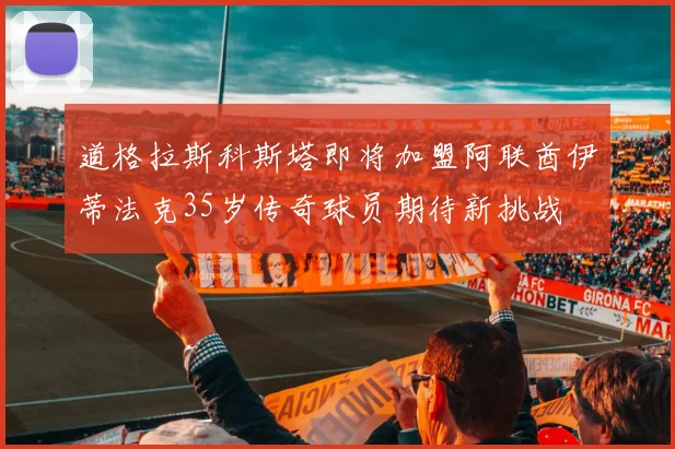 道格拉斯科斯塔即将加盟阿联酋伊蒂法克35岁传奇球员期待新挑战