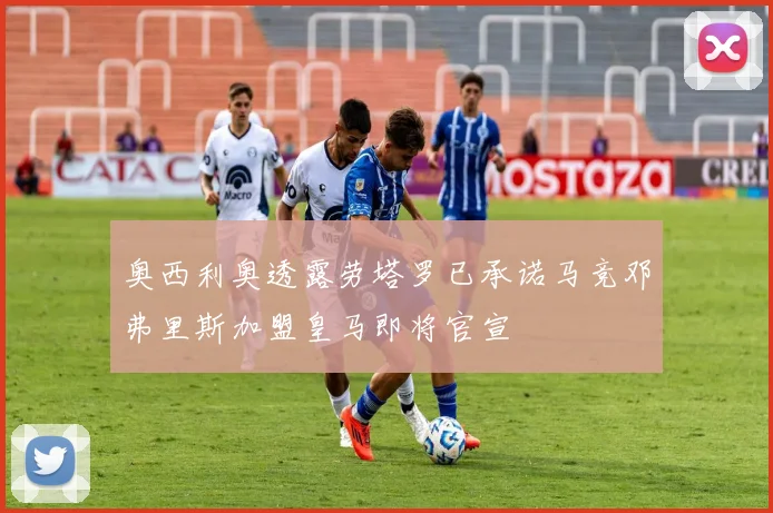 奥西利奥透露劳塔罗已承诺马竞邓弗里斯加盟皇马即将官宣