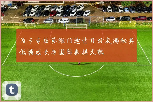 马卡专访苏维门迪昔日好友揭秘其低调成长与国际象棋天赋