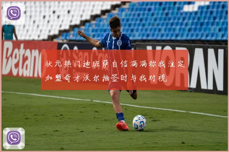 状元热门迪班萨自信满满称我注定加盟奇才沃尔抽签时与我对视