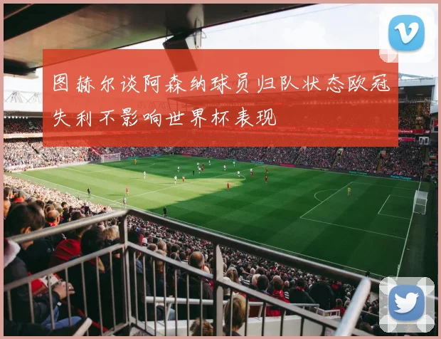 图赫尔谈阿森纳球员归队状态欧冠失利不影响世界杯表现