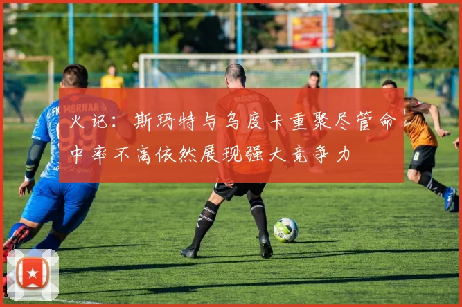 火记：斯玛特与乌度卡重聚尽管命中率不高依然展现强大竞争力