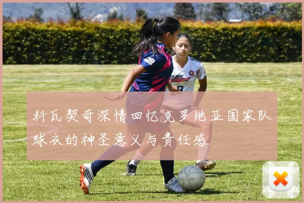 科瓦契奇深情回忆克罗地亚国家队球衣的神圣意义与责任感