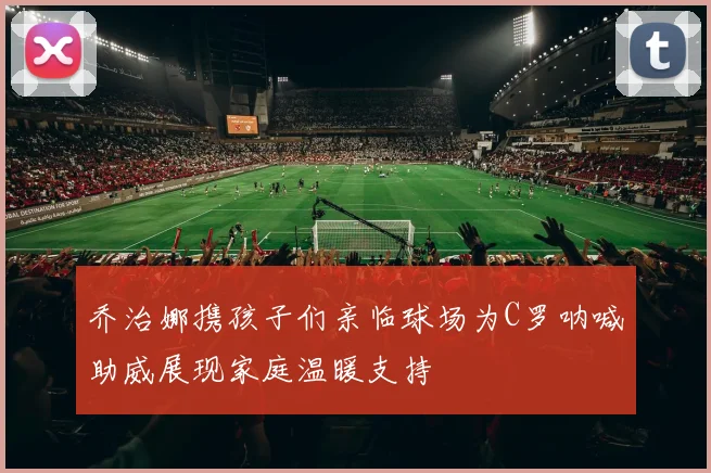 乔治娜携孩子们亲临球场为C罗呐喊助威展现家庭温暖支持
