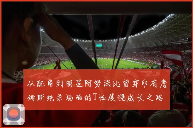 从配角到明星阿努诺比曾穿印有詹姆斯绝杀场面的T恤展现成长之路