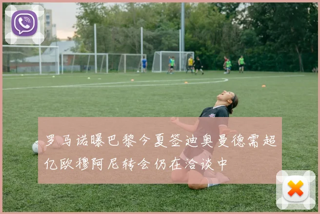 罗马诺曝巴黎今夏签迪奥曼德需超亿欧穆阿尼转会仍在洽谈中