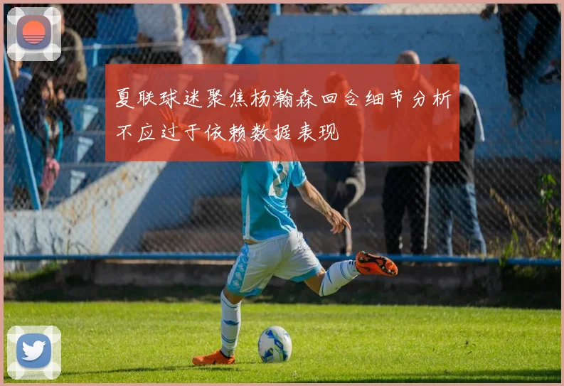 夏联球迷聚焦杨瀚森回合细节分析不应过于依赖数据表现