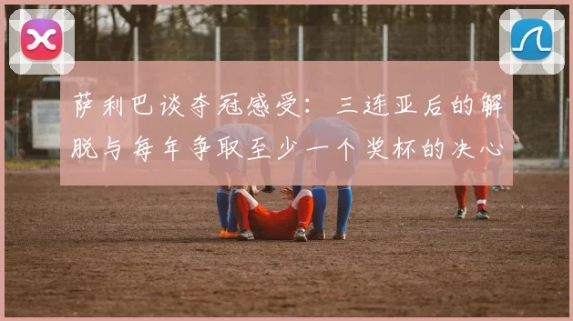 萨利巴谈夺冠感受：三连亚后的解脱与每年争取至少一个奖杯的决心
