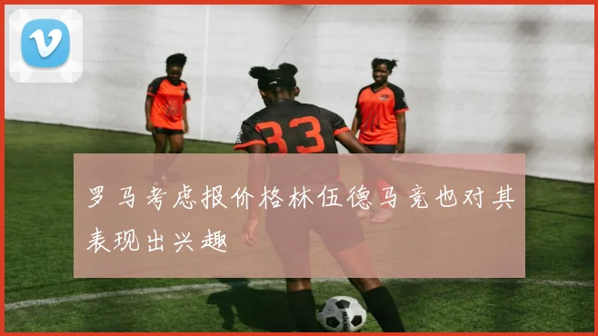 罗马考虑报价格林伍德马竞也对其表现出兴趣