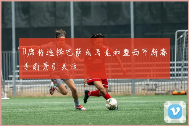 B席将选择巴萨或马竞加盟西甲新赛季前景引关注