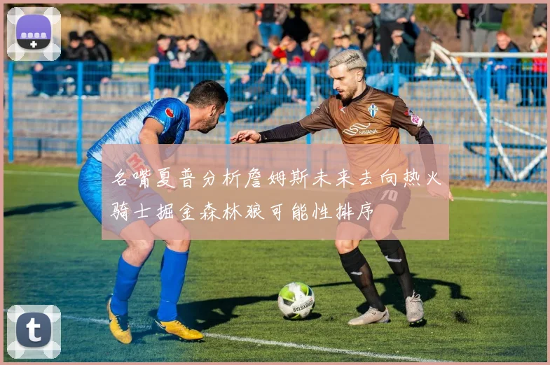 名嘴夏普分析詹姆斯未来去向热火骑士掘金森林狼可能性排序