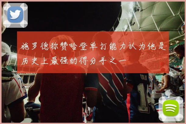 施罗德称赞哈登单打能力认为他是历史上最强的得分手之一