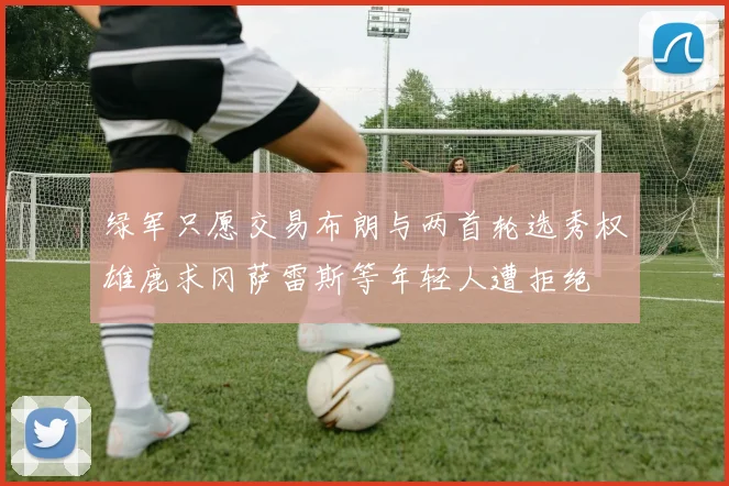 绿军只愿交易布朗与两首轮选秀权雄鹿求冈萨雷斯等年轻人遭拒绝
