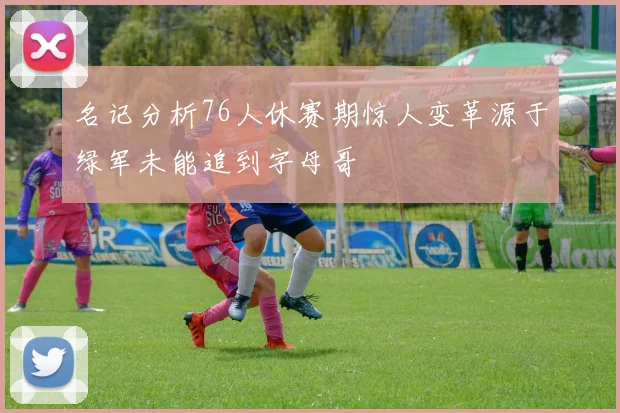 名记分析76人休赛期惊人变革源于绿军未能追到字母哥